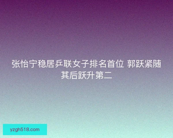 张怡宁稳居乒联女子排名首位 郭跃紧随其后跃升第二