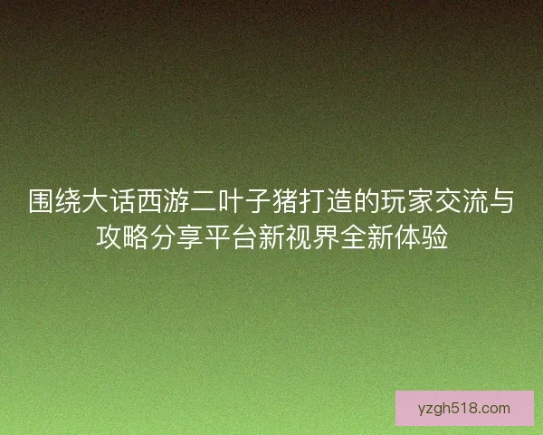 围绕大话西游二叶子猪打造的玩家交流与攻略分享平台新视界全新体验