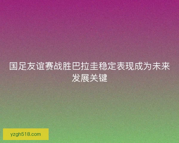 国足友谊赛战胜巴拉圭稳定表现成为未来发展关键